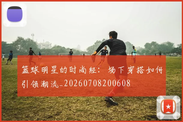 篮球明星的时尚经:场下穿搭如何引领潮流_20260708200608