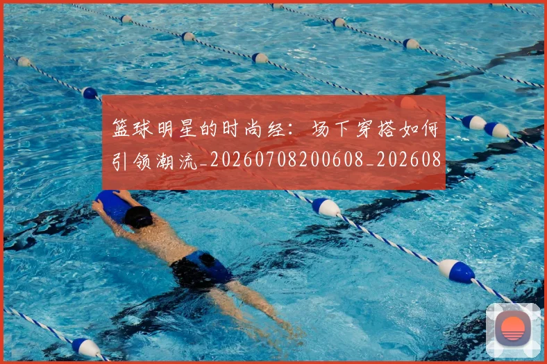 篮球明星的时尚经:场下穿搭如何引领潮流_20260708200608_20260803141337